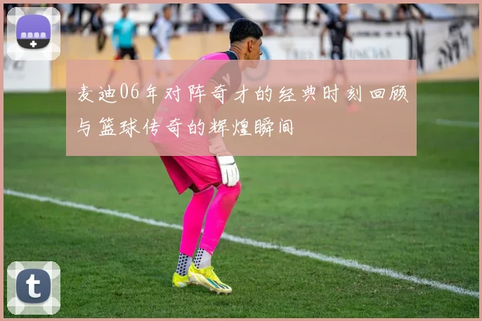 麦迪06年对阵奇才的经典时刻回顾与篮球传奇的辉煌瞬间