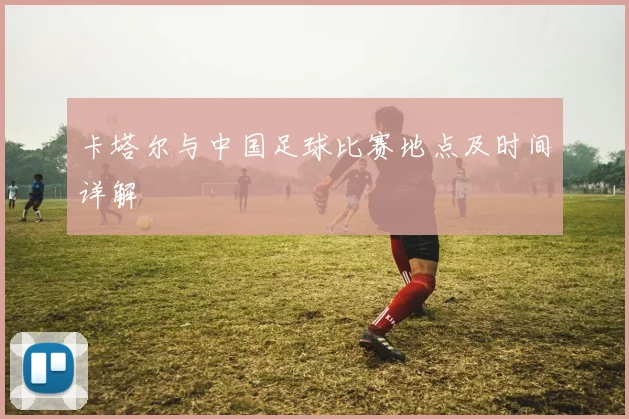 卡塔尔与中国足球比赛地点及时间详解