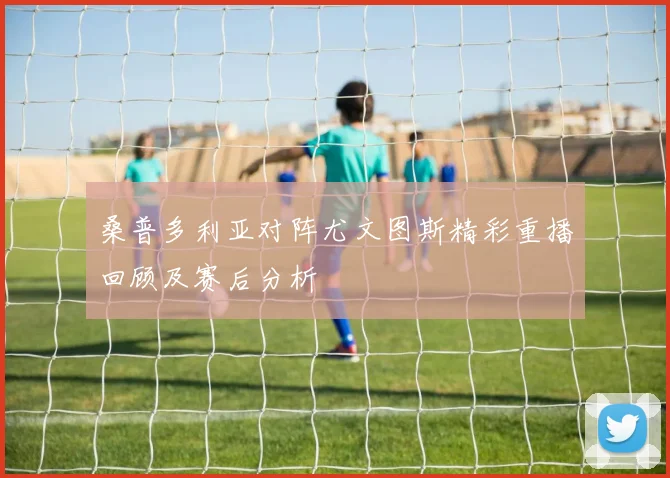 桑普多利亚对阵尤文图斯精彩重播回顾及赛后分析