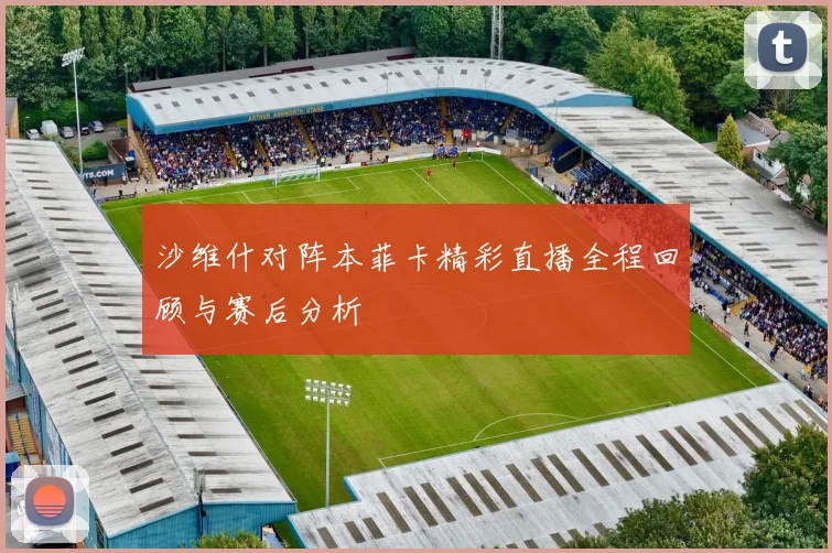 沙维什对阵本菲卡精彩直播全程回顾与赛后分析