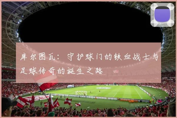 库尔图瓦：守护球门的铁血战士与足球传奇的诞生之路