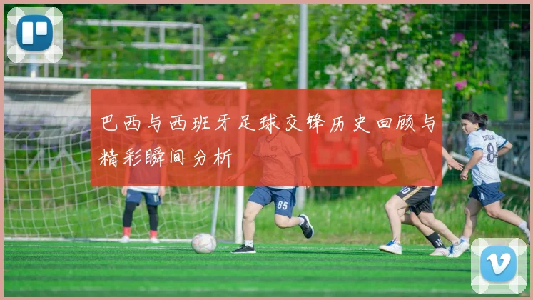 巴西与西班牙足球交锋历史回顾与精彩瞬间分析