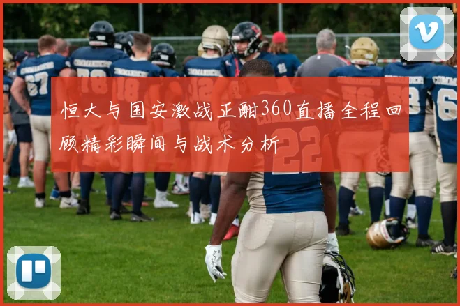 恒大与国安激战正酣360直播全程回顾精彩瞬间与战术分析