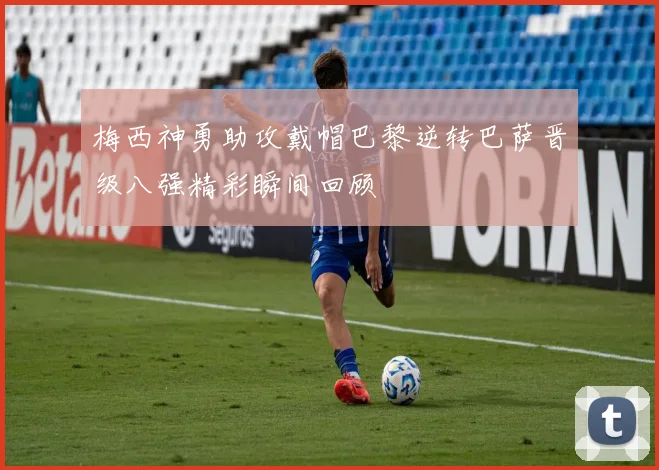 梅西神勇助攻戴帽巴黎逆转巴萨晋级八强精彩瞬间回顾