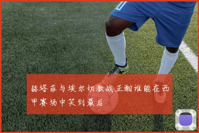 赫塔菲与埃尔切激战正酣谁能在西甲赛场中笑到最后