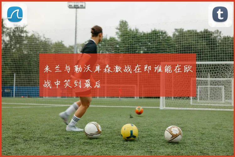 米兰与勒沃库森激战在即谁能在欧战中笑到最后
