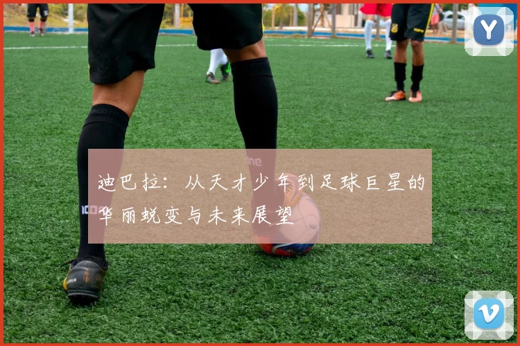 迪巴拉：从天才少年到足球巨星的华丽蜕变与未来展望