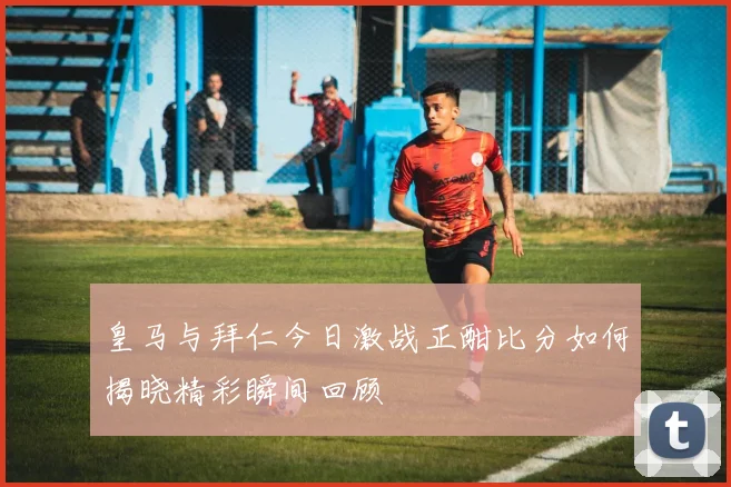 皇马与拜仁今日激战正酣比分如何揭晓精彩瞬间回顾