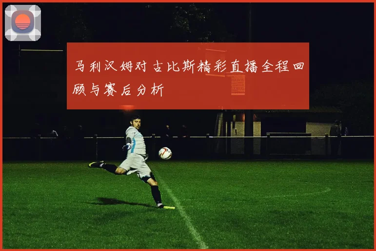 马利汉姆对古比斯精彩直播全程回顾与赛后分析