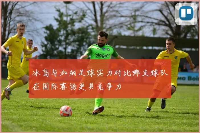 冰岛与加纳足球实力对比哪支球队在国际赛场更具竞争力