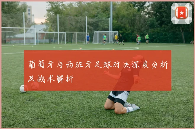 葡萄牙与西班牙足球对决深度分析及战术解析