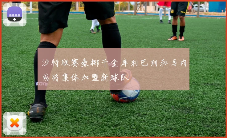 沙特联赛豪掷千金库利巴利和马内或将集体加盟新球队