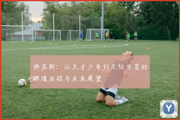 热苏斯：从天才少年到足坛巨星的辉煌历程与未来展望