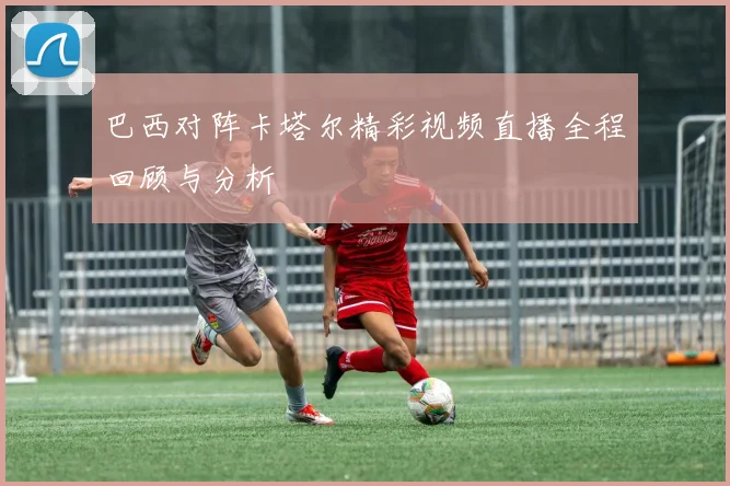 巴西对阵卡塔尔精彩视频直播全程回顾与分析