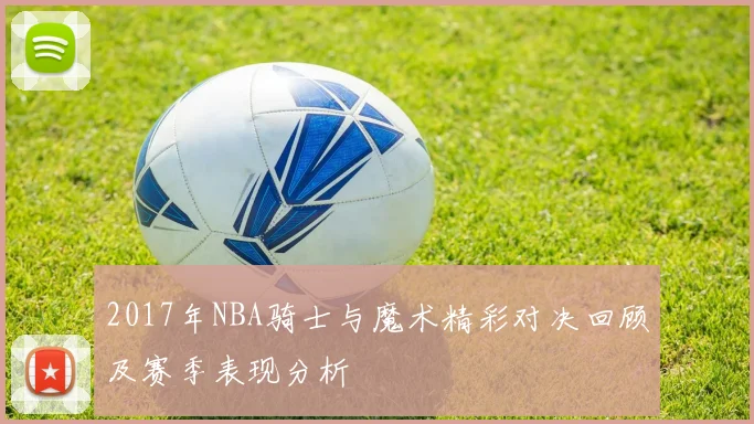 2017年NBA骑士与魔术精彩对决回顾及赛季表现分析