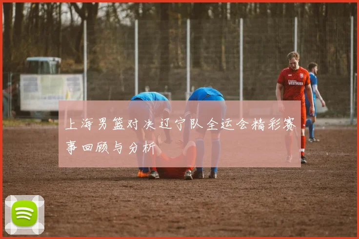 上海男篮对决辽宁队全运会精彩赛事回顾与分析