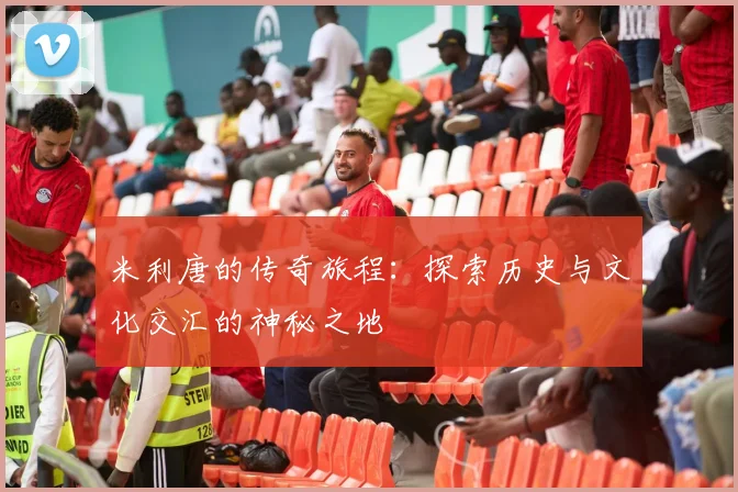 米利唐的传奇旅程：探索历史与文化交汇的神秘之地