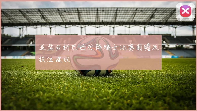 亚盘分析巴西对阵瑞士比赛前瞻及投注建议